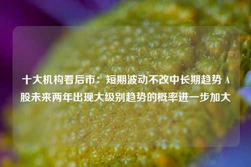 十大机构看后市：短期波动不改中长期趋势 A股未来两年出现大级别趋势的概率进一步加大-第1张图片-旅游攻略网