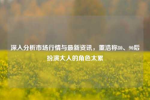 深入分析市场行情与最新资讯，董浩称80、90后扮演大人的角色太累