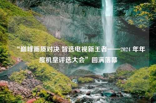 “巅峰画质对决 智选电视新王者——2024 年年度机皇评选大会”圆满落幕