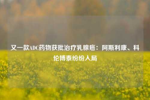 又一款ADC药物获批治疗乳腺癌：阿斯利康、科伦博泰纷纷入局