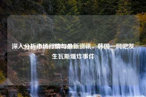 深入分析市场行情与最新资讯，韩国一网吧发生瓦斯爆炸事件