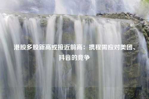 港股多股新高或接近前高：携程需应对美团、抖音的竞争