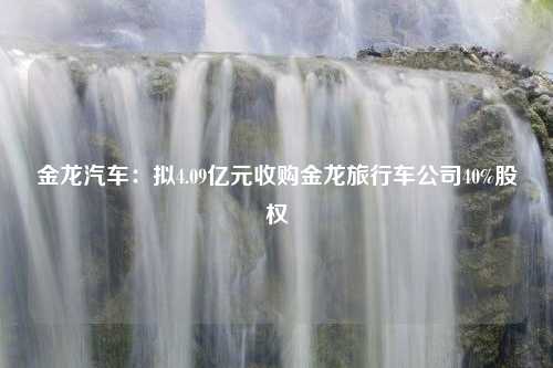 金龙汽车：拟4.09亿元收购金龙旅行车公司40%股权