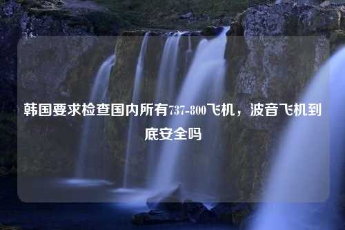 韩国要求检查国内所有737-800飞机，波音飞机到底安全吗