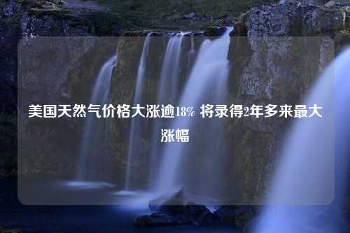 美国天然气价格大涨逾18% 将录得2年多来最大涨幅