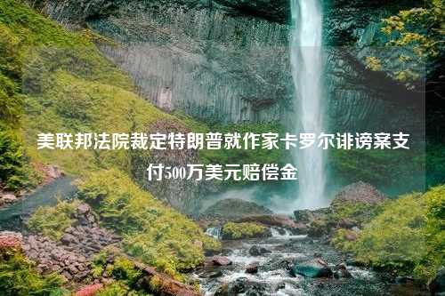 美联邦法院裁定特朗普就作家卡罗尔诽谤案支付500万美元赔偿金