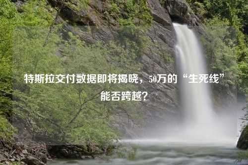 特斯拉交付数据即将揭晓，50万的“生死线”能否跨越？