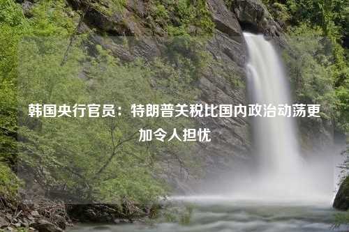 韩国央行官员：特朗普关税比国内政治动荡更加令人担忧