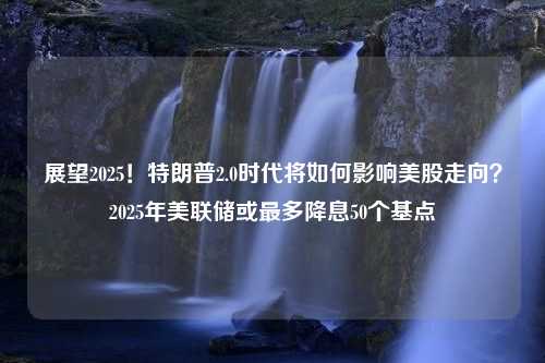 展望2025！特朗普2.0时代将如何影响美股走向？2025年美联储或最多降息50个基点