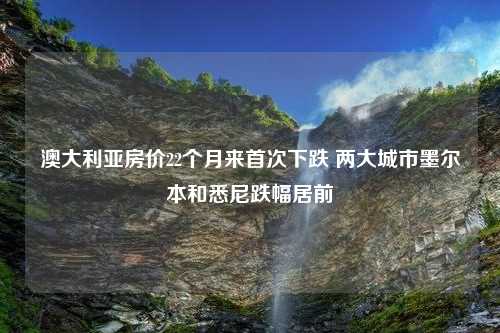 澳大利亚房价22个月来首次下跌 两大城市墨尔本和悉尼跌幅居前