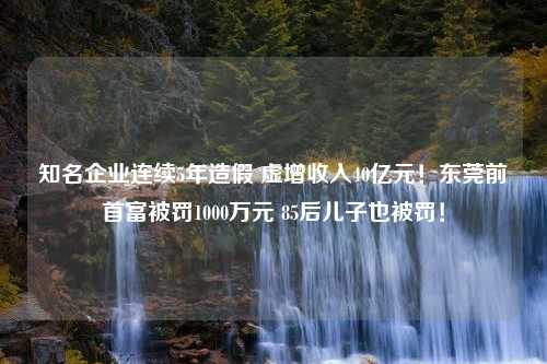 知名企业连续5年造假 虚增收入40亿元！东莞前首富被罚1000万元 85后儿子也被罚！