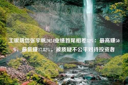 工银瑞信张宇帆2024业绩首尾相差32%：最高赚50%，最低赚17.82%，被质疑不公平对待投资者