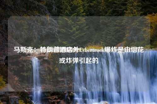 马斯克：特朗普酒店外Cybertruck爆炸是由烟花或炸弹引起的