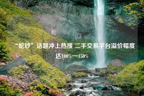 “蛇钞”话题冲上热搜 二手交易平台溢价幅度达100%—150%