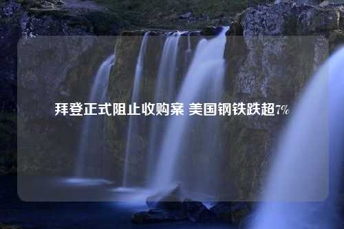 拜登正式阻止收购案 美国钢铁跌超7%