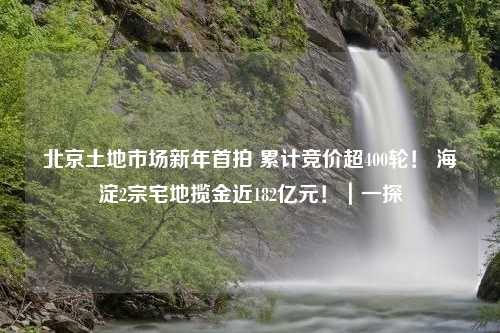 北京土地市场新年首拍 累计竞价超400轮！ 海淀2宗宅地揽金近182亿元！｜一探