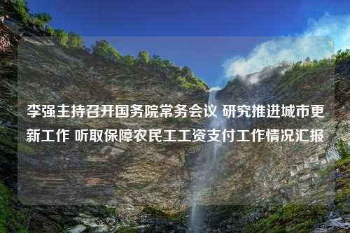 李强主持召开国务院常务会议 研究推进城市更新工作 听取保障农民工工资支付工作情况汇报