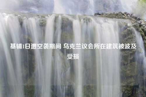 基辅1日遭空袭期间 乌克兰议会所在建筑被波及受损