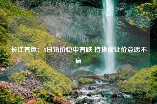 长江有色：3日铅价稳中有跌 持货商让价意愿不高