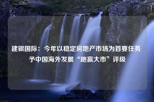 建银国际：今年以稳定房地产市场为首要任务 予中国海外发展“跑赢大市”评级