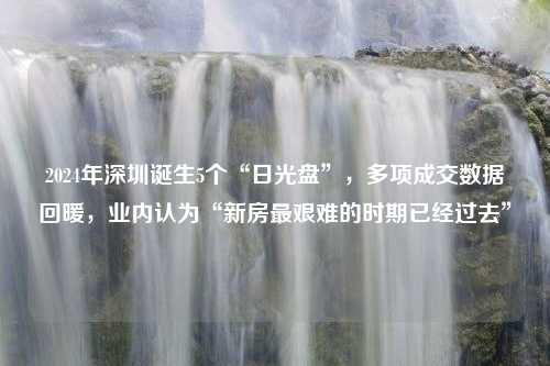 2024年深圳诞生5个“日光盘”，多项成交数据回暖，业内认为“新房最艰难的时期已经过去”