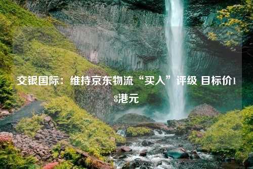 交银国际：维持京东物流“买入”评级 目标价18港元