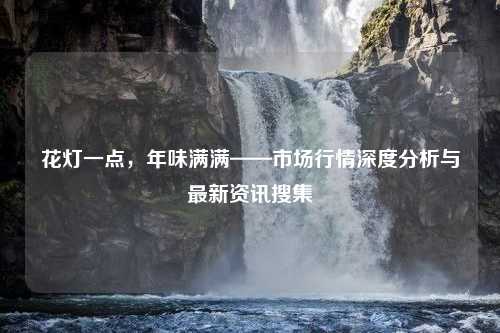 花灯一点，年味满满——市场行情深度分析与最新资讯搜集