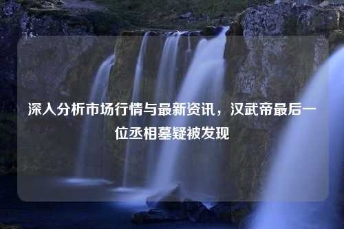 深入分析市场行情与最新资讯，汉武帝最后一位丞相墓疑被发现