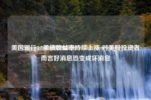 美国银行：美债收益率持续上涨 对美股投资者而言好消息恐变成坏消息