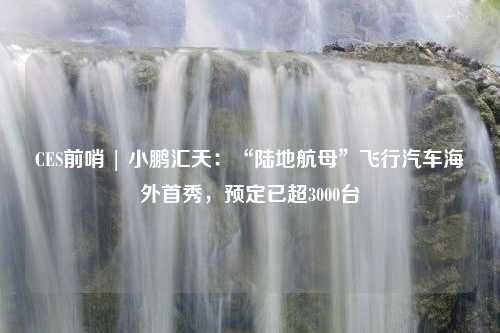 CES前哨 | 小鹏汇天：“陆地航母”飞行汽车海外首秀，预定已超3000台