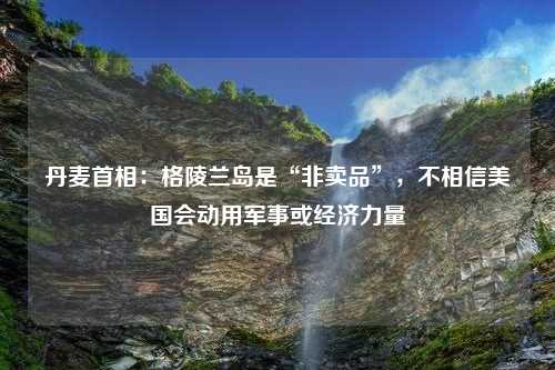 丹麦首相：格陵兰岛是“非卖品”，不相信美国会动用军事或经济力量