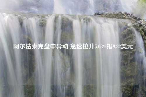 阿尔法泰克盘中异动 急速拉升5.03%报9.82美元