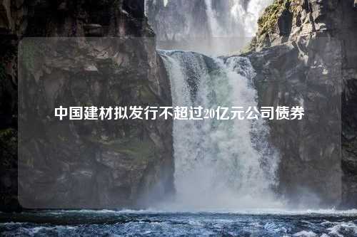 中国建材拟发行不超过20亿元公司债券