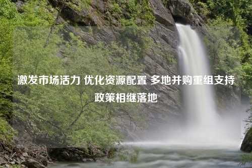 激发市场活力 优化资源配置 多地并购重组支持政策相继落地