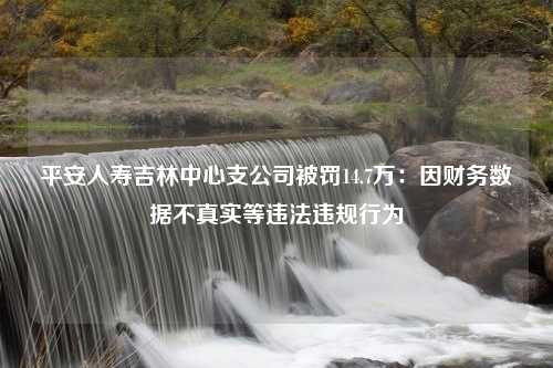 平安人寿吉林中心支公司被罚14.7万：因财务数据不真实等违法违规行为