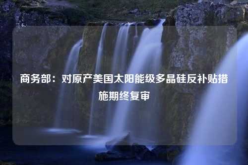 商务部：对原产美国太阳能级多晶硅反补贴措施期终复审