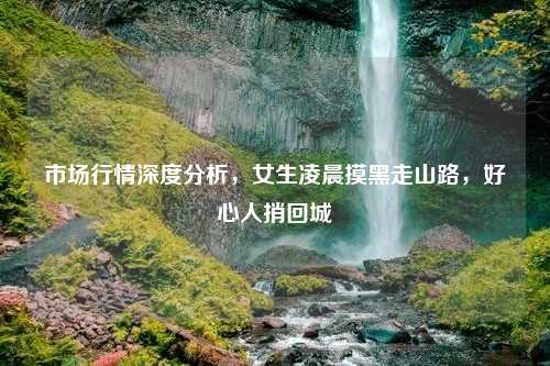 市场行情深度分析，女生凌晨摸黑走山路，好心人捎回城