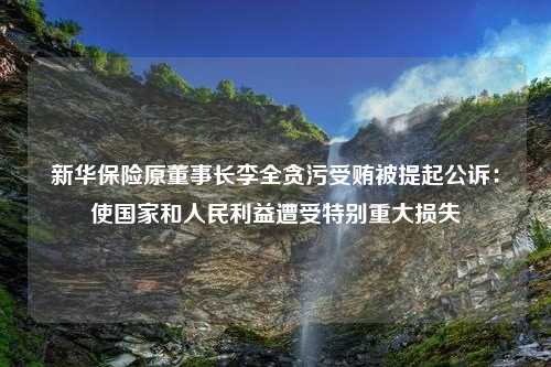 新华保险原董事长李全贪污受贿被提起公诉：使国家和人民利益遭受特别重大损失