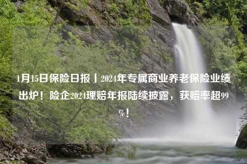 1月15日保险日报丨2024年专属商业养老保险业绩出炉！险企2024理赔年报陆续披露，获赔率超99%！