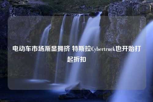 电动车市场渐显拥挤 特斯拉Cybertruck也开始打起折扣