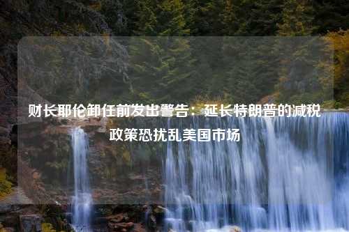 财长耶伦卸任前发出警告：延长特朗普的减税政策恐扰乱美国市场