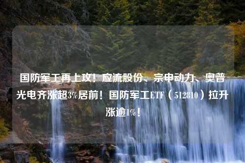 国防军工再上攻！应流股份、宗申动力、奥普光电齐涨超3%居前！国防军工ETF（512810）拉升涨逾1%！