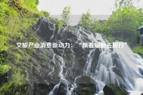 文旅产业消费新动力：“跟着短剧去旅行”