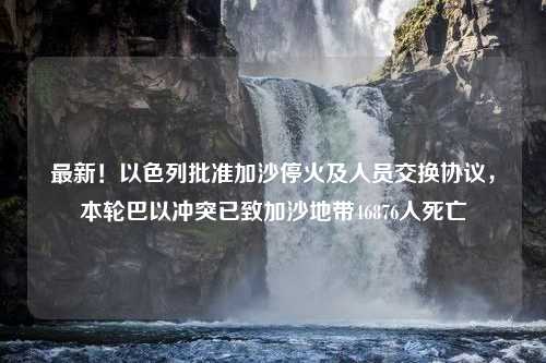 最新！以色列批准加沙停火及人员交换协议，本轮巴以冲突已致加沙地带46876人死亡