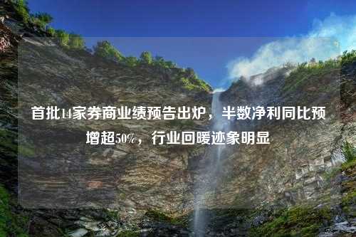 首批14家券商业绩预告出炉，半数净利同比预增超50%，行业回暖迹象明显