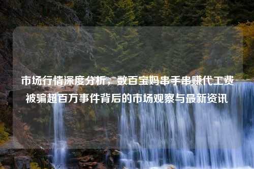 市场行情深度分析，数百宝妈串手串赚代工费被骗超百万事件背后的市场观察与最新资讯