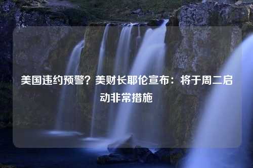 美国违约预警？美财长耶伦宣布：将于周二启动非常措施