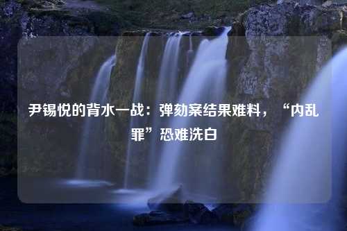 尹锡悦的背水一战：弹劾案结果难料，“内乱罪”恐难洗白