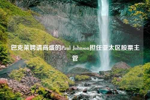 巴克莱聘请高盛的Paul Johnson担任亚太区股票主管