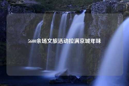 5600余场文旅活动拉满京城年味